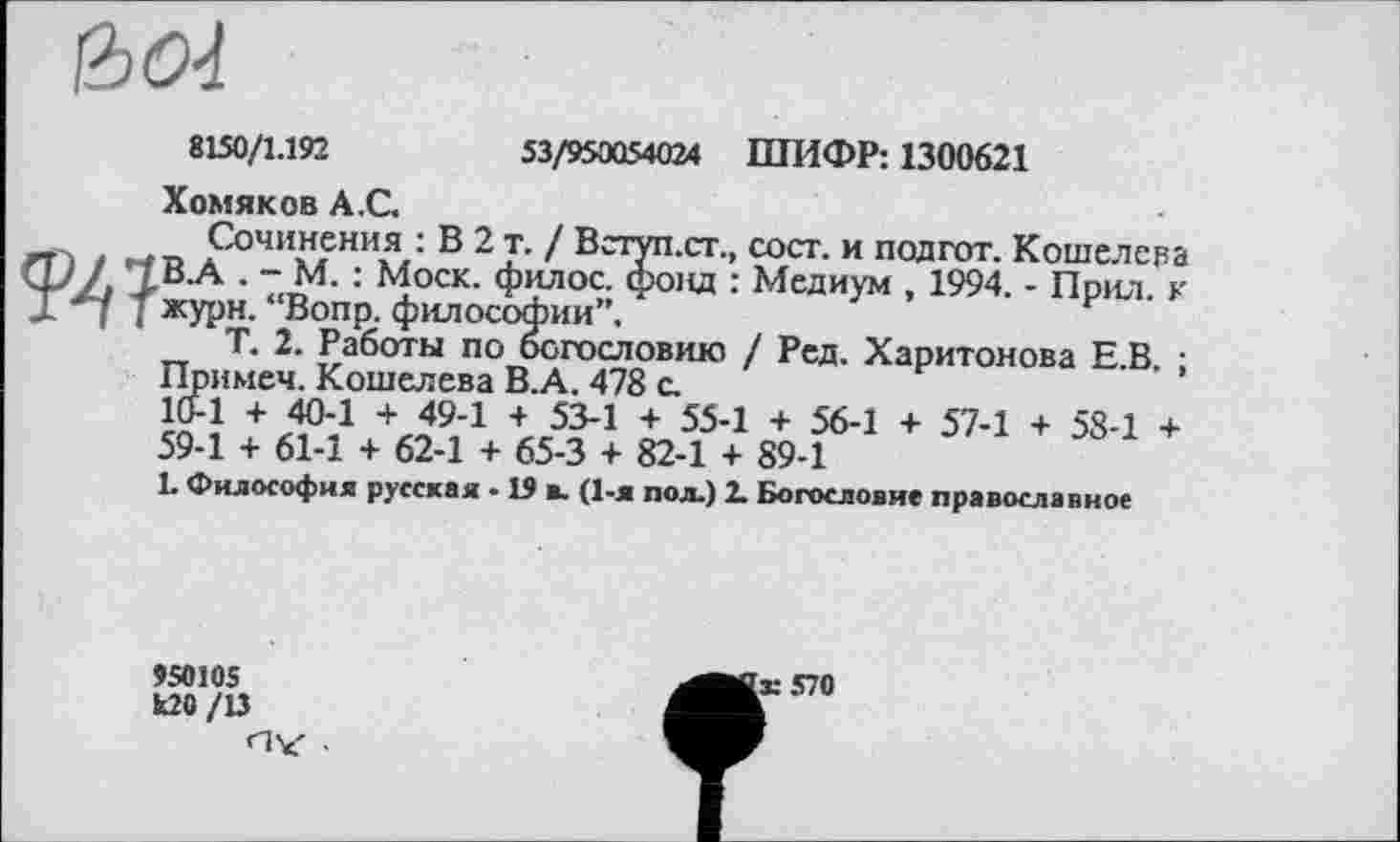 ﻿
53/950054024 ШИФР: 1300621
8150/1.192
Хомяков А.С.
Сочинения : В 2 т. / Вступ.ст., сост. и подгот. Кошелева Ш І . - М. : Моск, филос. фонд : Медиум , 1994. - Прил. к ЈГ ”*7 J журн. “Вопр. философии”.
Т. 2. Работы по богословию / Ред. Харитонова Е.В. ; Примеч. Кошелева В.А. 478 с.
10-1 + 40-1 + 49-1 + 53-1 + 55-1 + 56-1 + 57-1 + 58-1 + 59-1 + 61-1 + 62-1 + 65-3 + 82-1 + 89-1
L Философия русская • 19 ». (1-я пол.) 2. Богословие православное
950105 ио /и
'ж 570